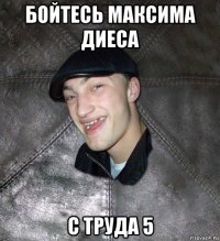 бойтесь максима диеса с труда 5