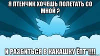 я птенчик хочешь полетать со мной ? и разбиться в какашку ёпт*!!!!