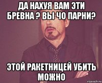 да нахуя вам эти бревна ? вы чо парни? этой ракетницей убить можно