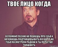 твое лицо когда вспомнил песню на певаешь про себя и наченаешь подтанцовывать,но вдруг на тебя посмотрели родоки и ты перестал танцевать