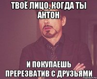 твоё лицо, когда ты антон и покупаешь пререзватив с друзьями