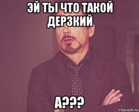 эй ты что такой дерзкий а???