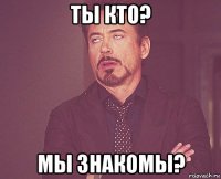 ты кто? мы знакомы?