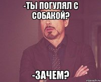 -ты погулял с собакой? -зачем?