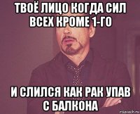 твоё лицо когда сил всех кроме 1-го и слился как рак упав с балкона