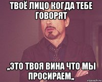 твоё лицо когда тебе говорят ,,это твоя вина что мы просираем,,