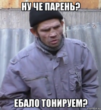 ну че парень? ебало тонируем?