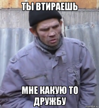 ты втираешь мне какую то дружбу