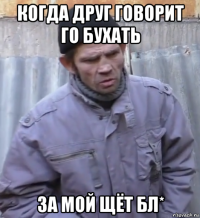 когда друг говорит го бухать за мой щёт бл*