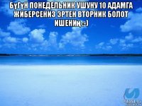 бүгүн понедельник ушуну 10 адамга жиберсениз эртен вторник болот ишениң :-) 