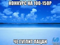 конкурс на 100-150р че гуглит пацан