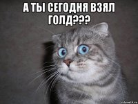 а ты сегодня взял голд??? 