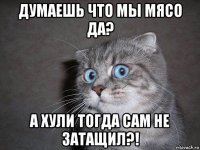 думаешь что мы мясо да? а хули тогда сам не затащил?!