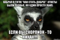 набрал в гугле "как стать добрее". ответы были разные, но один просто убил: если вы скорпион - то никак!!!