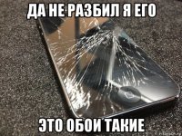 да не разбил я его это обои такие