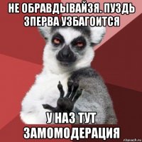 не обравдывайзя. пуздь зперва узбагоится у наз тут замомодерация