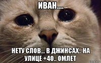 иван.... нету слов... в джинсах.. на улице +40.. омлет