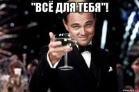 "всё для тебя"! 