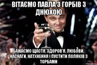 вітаємо павла з горбів з днюхою бажаємо щастя, здоров'я, любови, наснаги, натхнення і пустити поляків з торбами