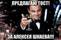 предлагаю тост! за алексея шкаева!!!