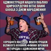 адміністрація нашого пабліку щиросердечно вітає ваню googla з днем народження! хорошого настрою, мішок грошей, великого кохання, файних врожаїв на городах і здійснення мрій!