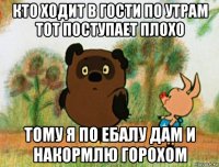 кто ходит в гости по утрам тот поступает плохо тому я по ебалу дам и накормлю горохом