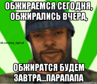 обжираемся сегодня, обжирались вчера, обжиратся будем завтра...парапапа