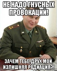 не надо гнусных провокаций! зачем тебе, друх мой, излишняя радиация?!