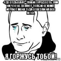 -где отдыхал? -такой город есть там ни что не делают только в комп играют меня туда отвезли на все лето! я горжусь тобой!