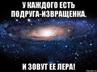 у каждого есть подруга-извращенка. и зовут ее лера!