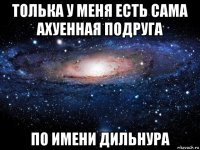 толька у меня есть сама ахуенная подруга по имени дильнура