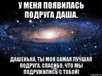 у меня появилась подруга даша. дашенька, ты моя самая лучшая подруга. спасибо, что мы подружились с тобой!