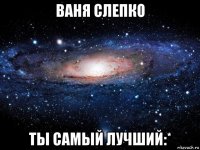 ваня слепко ты самый лучший:*