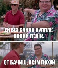 Ей всі,Санчо купляє новий тєлік. От бачиш, всім похуй