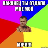 наконец ты отдала мне мой мяч!!!!