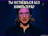 ты остаёшься без компьтера? 