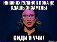 никаких гулянок пока не сдашь экзамены сиди и учи!