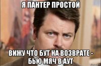 я пантер простой вижу что бут на возврате - бью мяч в аут