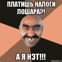 платишь налоги лошара?! а я нэт!!!