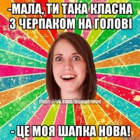 -мала, ти така класна з черпаком на голові - це моя шапка нова!