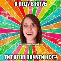 я піду в клуб ти готов почути нєт?