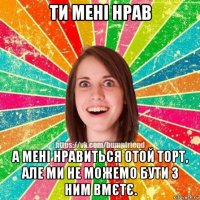 ти мені нрав а мені нравиться отой торт, але ми не можемо бути з ним вмєтє.