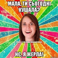 мала, ти сьогодні кушала? нє, я жерла!