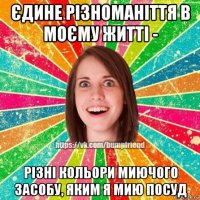 єдине різноманіття в моєму житті - різні кольори миючого засобу, яким я мию посуд