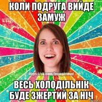 коли подруга вийде замуж весь холодільнік буде зжертий за ніч