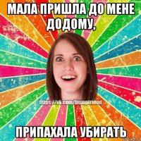 мала пришла до мене додому, припахала убирать