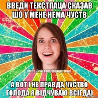 введи текстпаца сказав шо у мене нема чуств а вот і не правда,чуство голода я відчуваю всігда)