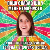 паца сказав шо у мене нема чуств а вот і не правда,чуство голода я відчуваю всігда)