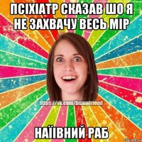 псіхіатр сказав шо я не захвачу весь мір наїівний раб