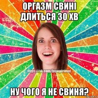 оргазм свині длиться 30 хв ну чого я не свиня?